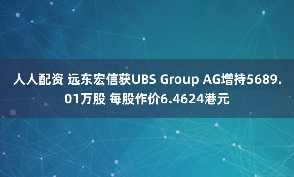 人人配资 远东宏信获UBS Group AG增持5689.01万股 每股作价6.4624港元