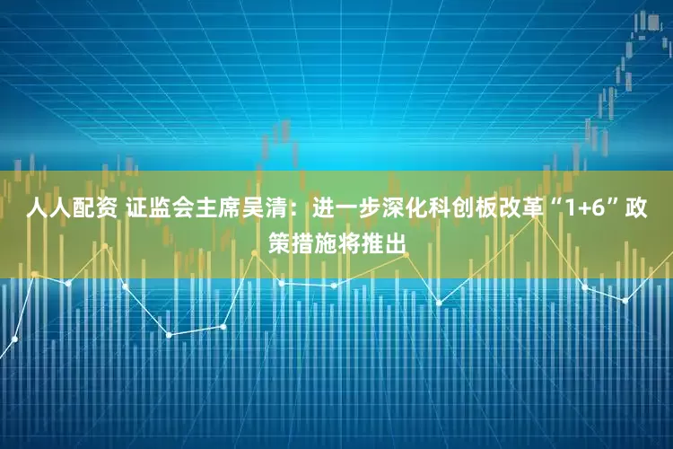 人人配资 证监会主席吴清：进一步深化科创板改革“1+6”政策措施将推出