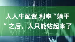 人人牛配资 利率“躺平”之后，人只能站起来了