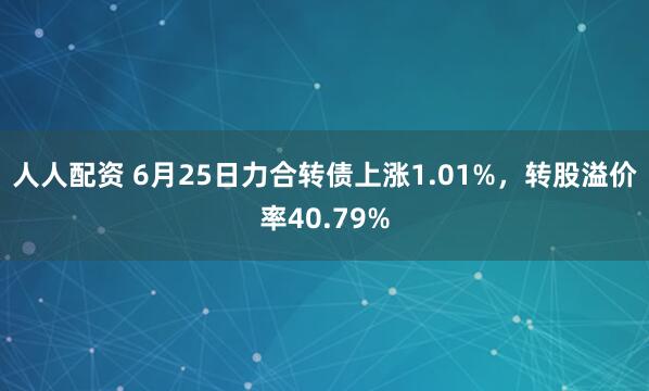 人人配资 6月25日力合转债上涨1.01%，转股溢价率40.79%
