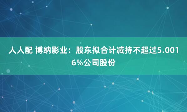 人人配 博纳影业：股东拟合计减持不超过5.0016%公司股份