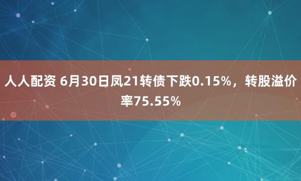 人人配资 6月30日凤21转债下跌0.15%，转股溢价率75.55%