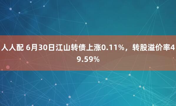 人人配 6月30日江山转债上涨0.11%，转股溢价率49.59%