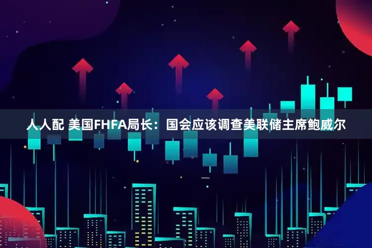人人配 美国FHFA局长：国会应该调查美联储主席鲍威尔