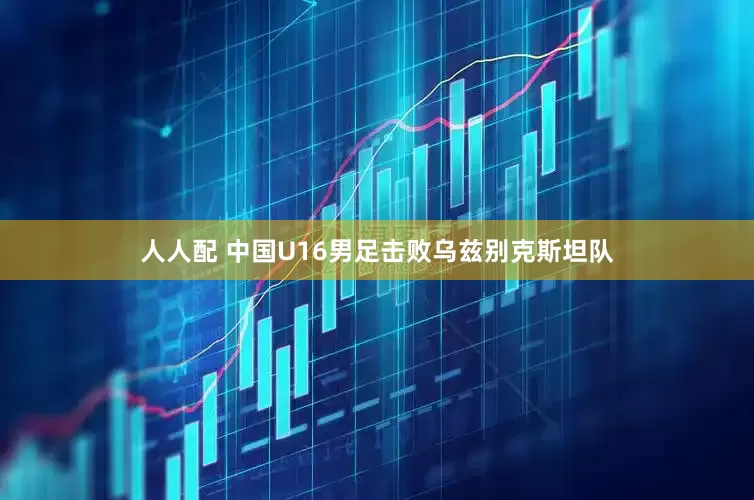 人人配 中国U16男足击败乌兹别克斯坦队