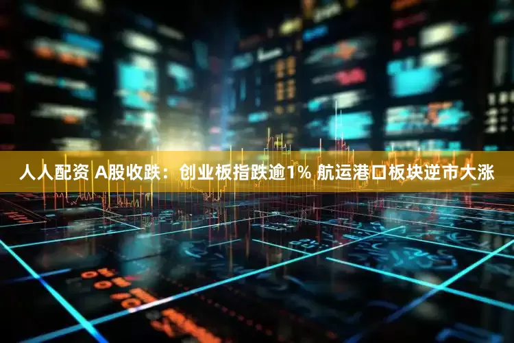 人人配资 A股收跌：创业板指跌逾1% 航运港口板块逆市大涨