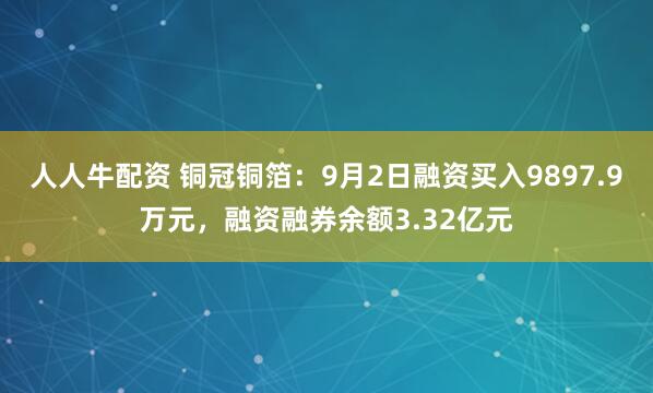 人人牛配资 铜冠铜箔：9月2日融资买入9897.9万元，融资融券余额3.32亿元