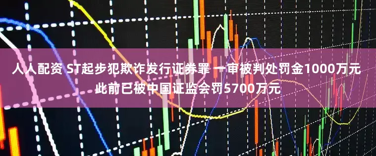 人人配资 ST起步犯欺诈发行证券罪 一审被判处罚金1000万元 此前已被中国证监会罚5700万元