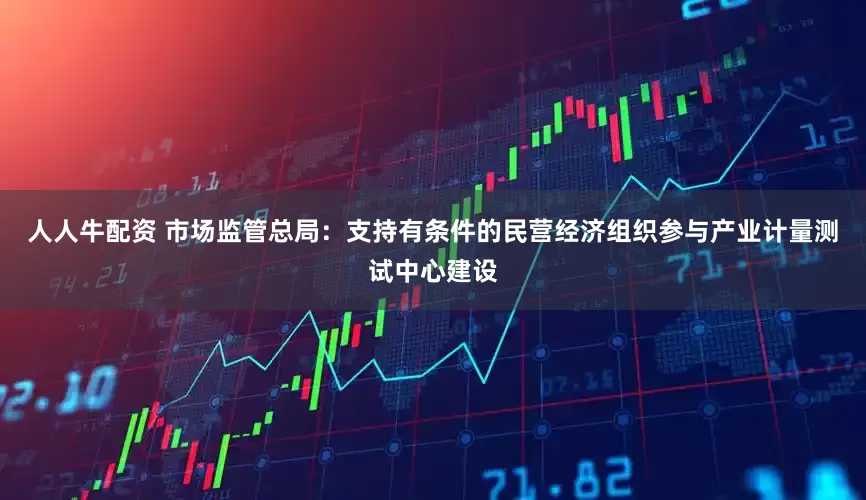 人人牛配资 市场监管总局：支持有条件的民营经济组织参与产业计量测试中心建设