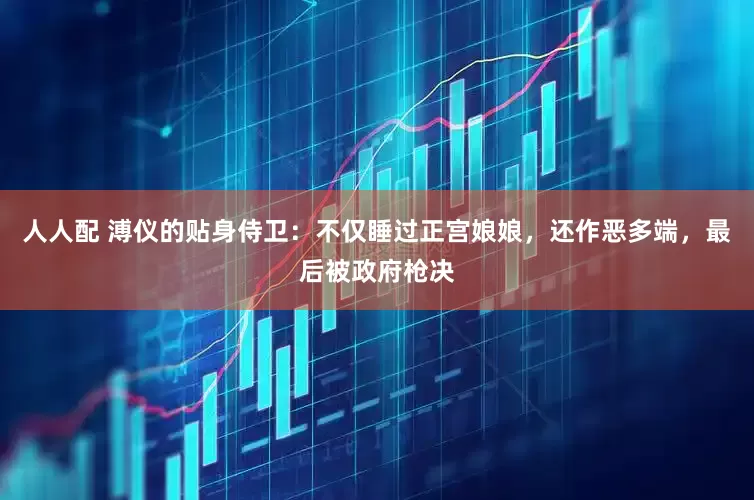 人人配 溥仪的贴身侍卫：不仅睡过正宫娘娘，还作恶多端，最后被政府枪决