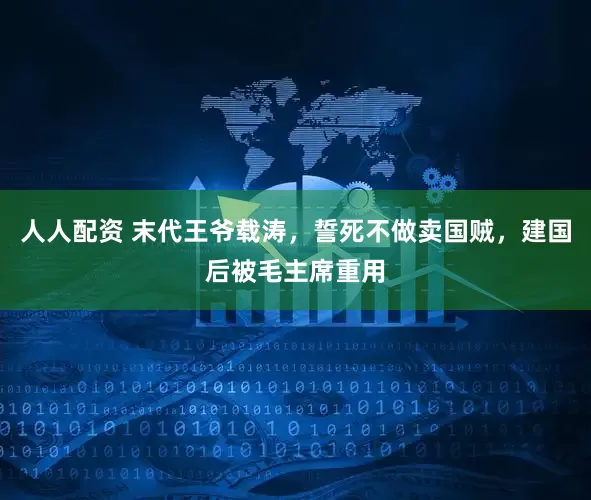 人人配资 末代王爷载涛，誓死不做卖国贼，建国后被毛主席重用